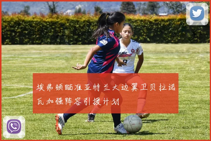 埃弗顿瞄准亚特兰大边翼卫贝拉诺瓦加强阵容引援计划
