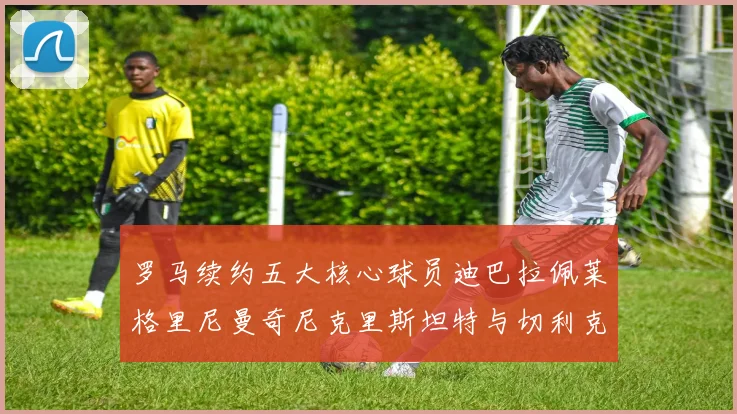 罗马续约五大核心球员迪巴拉佩莱格里尼曼奇尼克里斯坦特与切利克共创未来