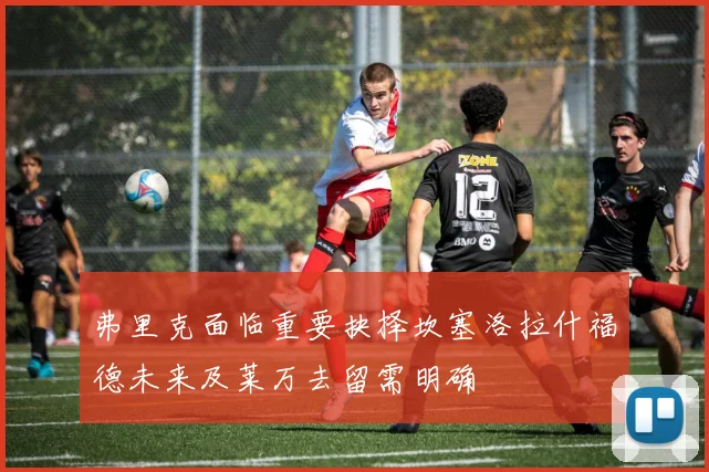 弗里克面临重要抉择坎塞洛拉什福德未来及莱万去留需明确