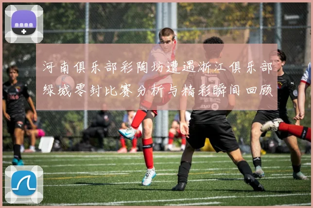 河南俱乐部彩陶坊遭遇浙江俱乐部绿城零封比赛分析与精彩瞬间回顾