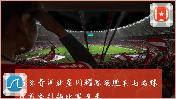 马竞青训新星闪耀客场胜利七名球员首秀引领比赛节奏