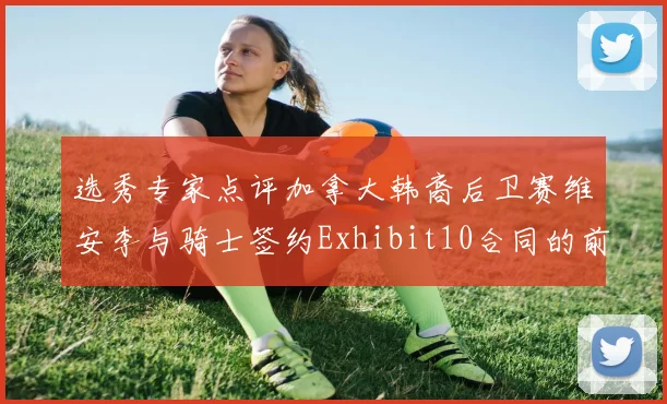 选秀专家点评加拿大韩裔后卫赛维安李与骑士签约Exhibit10合同的前景分析