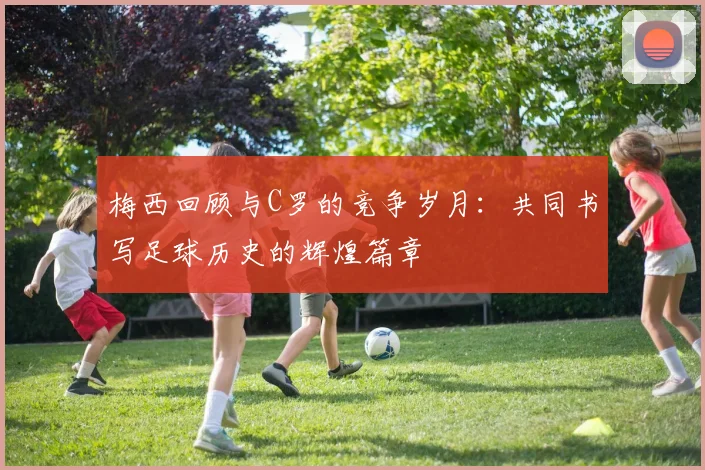 梅西回顾与C罗的竞争岁月：共同书写足球历史的辉煌篇章