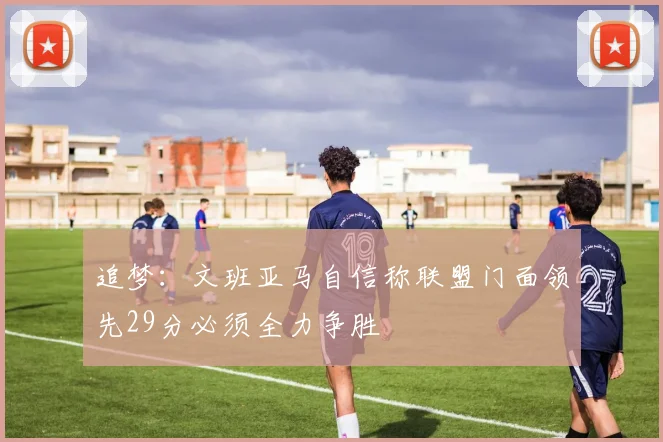 追梦：文班亚马自信称联盟门面领先29分必须全力争胜