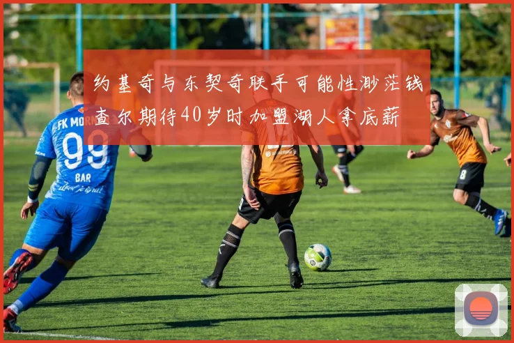 约基奇与东契奇联手可能性渺茫钱查尔期待40岁时加盟湖人拿底薪