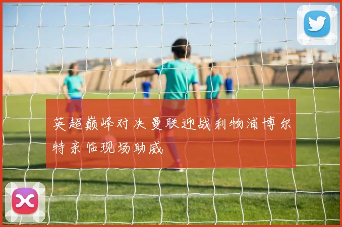 英超巅峰对决曼联迎战利物浦博尔特亲临现场助威
